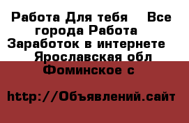 Работа Для тебя  - Все города Работа » Заработок в интернете   . Ярославская обл.,Фоминское с.